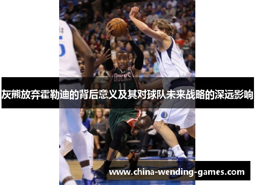 灰熊放弃霍勒迪的背后意义及其对球队未来战略的深远影响 灰熊放弃霍勒迪的背后意义及其对球队未来战略的深远影响