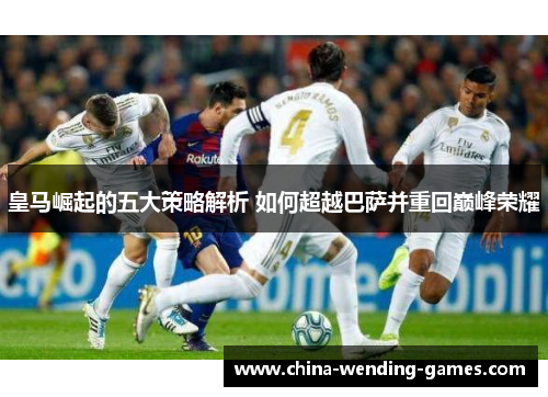 皇马崛起的五大策略解析 如何超越巴萨并重回巅峰荣耀 皇马崛起的五大策略解析 如何超越巴萨并重回巅峰荣耀