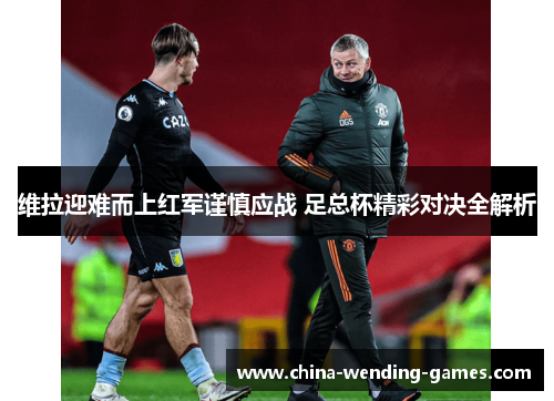 维拉迎难而上红军谨慎应战 足总杯精彩对决全解析