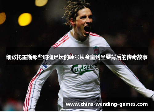 细数托雷斯那些响彻足坛的绰号从金童到圣婴背后的传奇故事