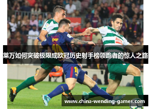 莱万如何突破极限成欧冠历史射手榜领跑者的惊人之路