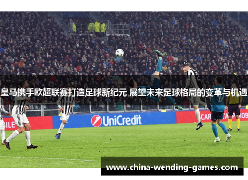 皇马携手欧超联赛打造足球新纪元 展望未来足球格局的变革与机遇