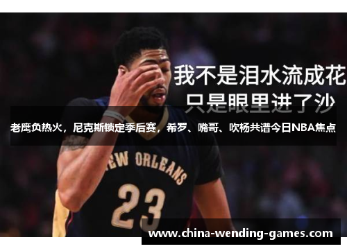 老鹰负热火,尼克斯锁定季后赛,希罗、嘴哥、吹杨共谱今日NBA焦点 老鹰负热火,尼克斯锁定季后赛,希罗、嘴哥、吹杨共谱今日NBA焦点