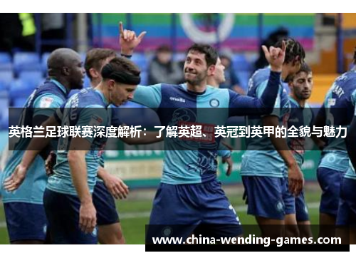 英格兰足球联赛深度解析：了解英超、英冠到英甲的全貌与魅力