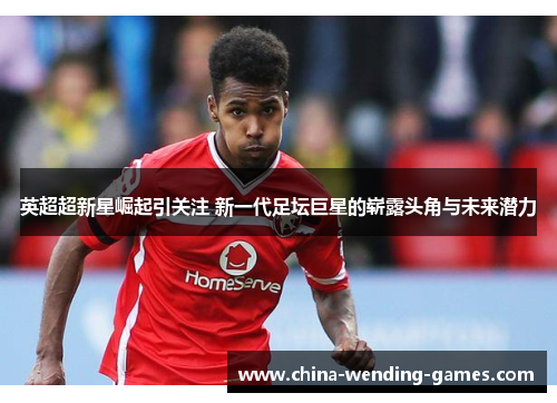 英超超新星崛起引关注 新一代足坛巨星的崭露头角与未来潜力 英超超新星崛起引关注 新一代足坛巨星的崭露头角与未来潜力