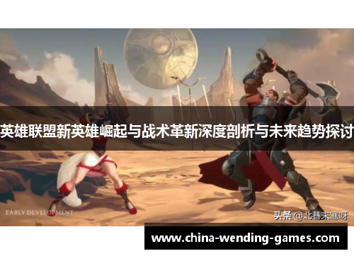 英雄联盟新英雄崛起与战术革新深度剖析与未来趋势探讨 英雄联盟新英雄崛起与战术革新深度剖析与未来趋势探讨