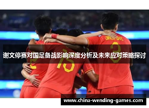 谢文停赛对国足备战影响深度分析及未来应对策略探讨