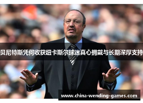 贝尼特斯凭何收获纽卡斯尔球迷真心拥戴与长期深厚支持