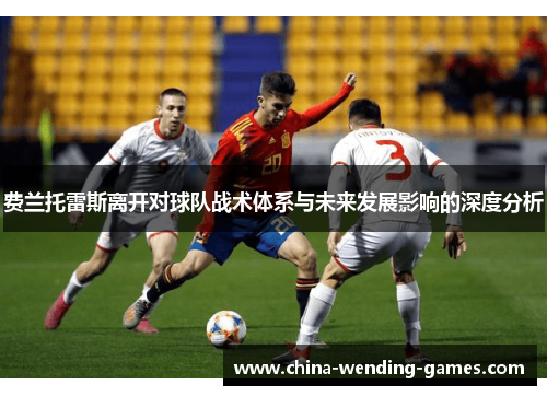 费兰托雷斯离开对球队战术体系与未来发展影响的深度分析