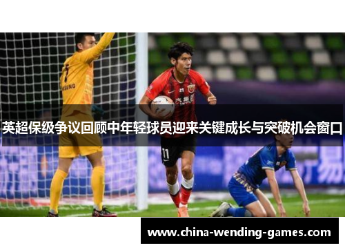 英超保级争议回顾中年轻球员迎来关键成长与突破机会窗口