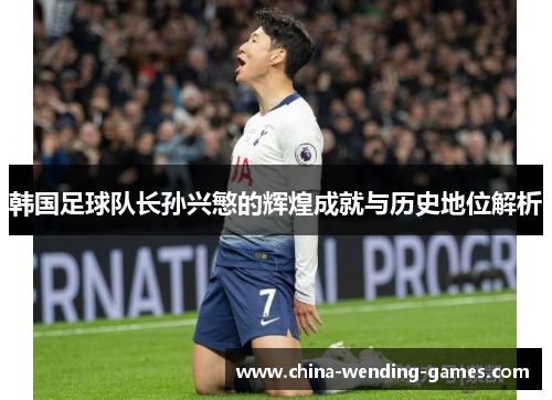 韩国足球队长孙兴慜的辉煌成就与历史地位解析 韩国足球队长孙兴慜的辉煌成就与历史地位解析