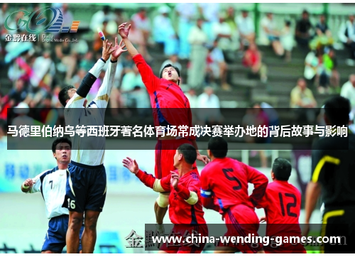 马德里伯纳乌等西班牙著名体育场常成决赛举办地的背后故事与影响